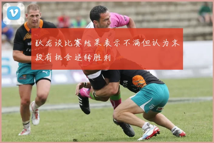 狄龙谈比赛结果表示不满但认为末段有机会逆转胜利