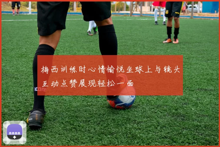 梅西训练时心情愉悦坐球上与镜头互动点赞展现轻松一面