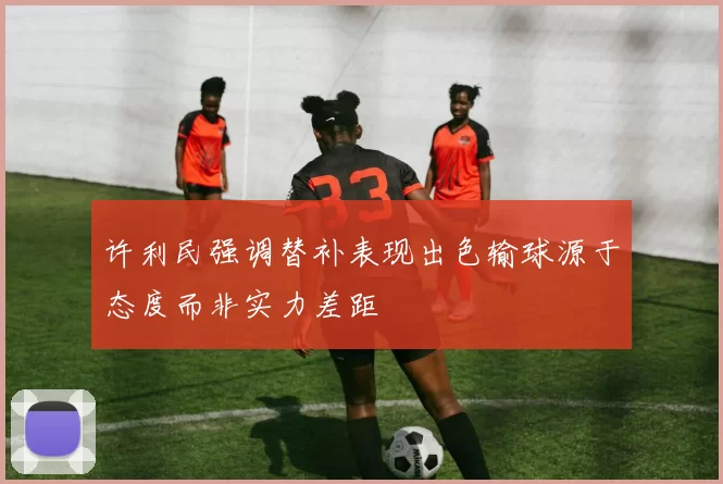 许利民强调替补表现出色输球源于态度而非实力差距