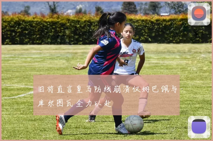 旧将直言皇马防线崩溃仅姆巴佩与库尔图瓦全力以赴