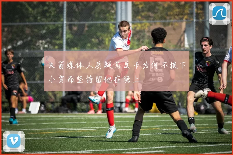 火箭媒体人质疑乌度卡为何不换下小贾而坚持留他在场上