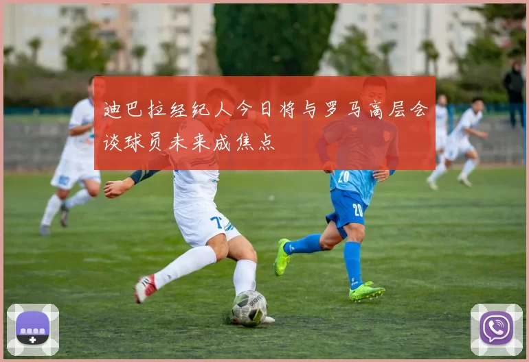 迪巴拉经纪人今日将与罗马高层会谈球员未来成焦点