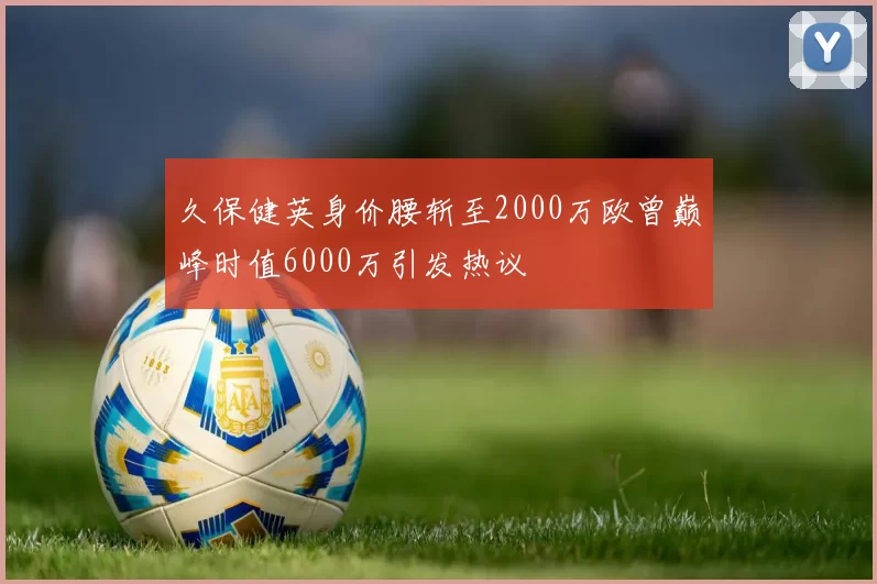 久保健英身价腰斩至2000万欧曾巅峰时值6000万引发热议