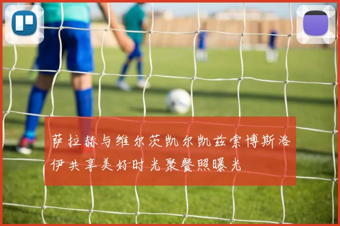 萨拉赫与维尔茨凯尔凯兹索博斯洛伊共享美好时光聚餐照曝光