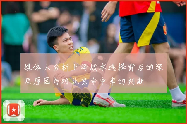 媒体人分析上海战术选择背后的深层原因与对北京命中率的判断