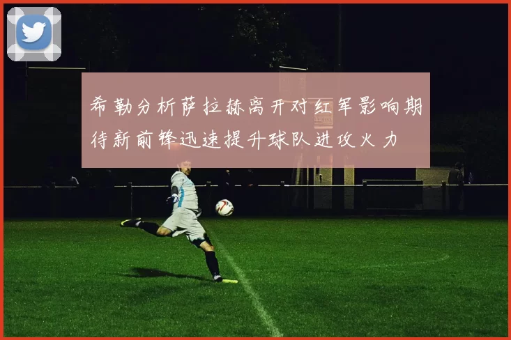 希勒分析萨拉赫离开对红军影响期待新前锋迅速提升球队进攻火力