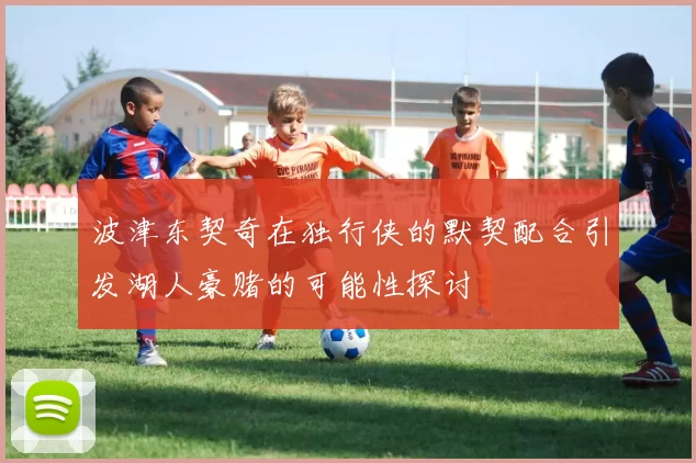 波津东契奇在独行侠的默契配合引发湖人豪赌的可能性探讨