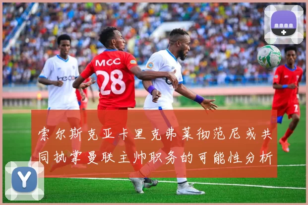 索尔斯克亚卡里克弗莱彻范尼或共同执掌曼联主帅职务的可能性分析