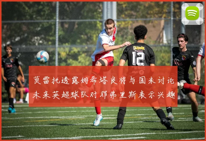 莫雷托透露姆希塔良将与国米讨论未来英超球队对邓弗里斯表示兴趣